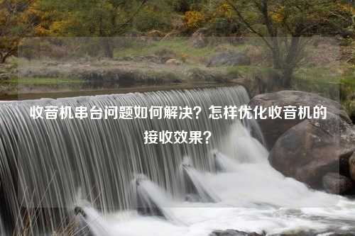 收音机串台问题如何解决？怎样优化收音机的接收效果？