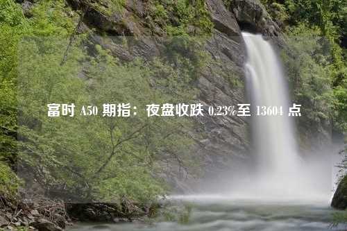 富时 A50 期指：夜盘收跌 0.23%至 13604 点