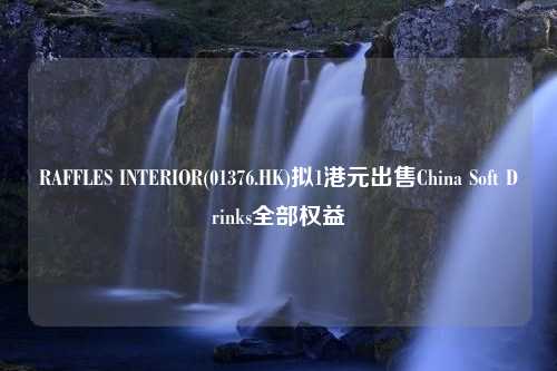 RAFFLES INTERIOR(01376.HK)拟1港元出售China Soft Drinks全部权益