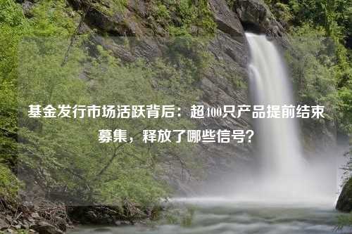 基金发行市场活跃背后：超400只产品提前结束募集，释放了哪些信号？