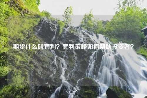 期货什么叫套利？套利策略如何帮助投资者？