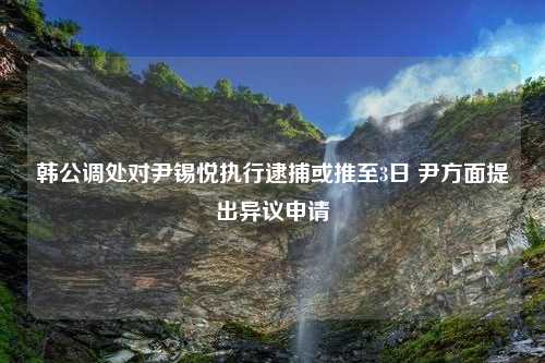 韩公调处对尹锡悦执行逮捕或推至3日 尹方面提出异议申请