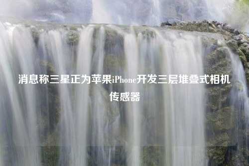 消息称三星正为苹果iPhone开发三层堆叠式相机传感器