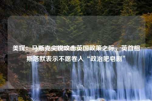 美媒：马斯克尖锐攻击英国政策之际，英首相斯塔默表示不愿卷入“政治肥皂剧”