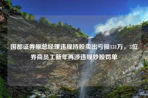 国都证券原总经理违规持股卖出亏损131万，3位券商员工新年再涉违规炒股罚单