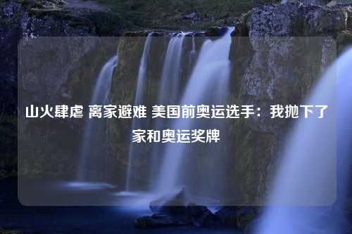 山火肆虐 离家避难 美国前奥运选手：我抛下了家和奥运奖牌