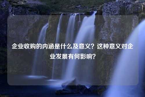 企业收购的内涵是什么及意义？这种意义对企业发展有何影响？