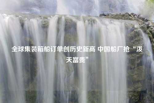 全球集装箱船订单创历史新高 中国船厂抢“泼天富贵”